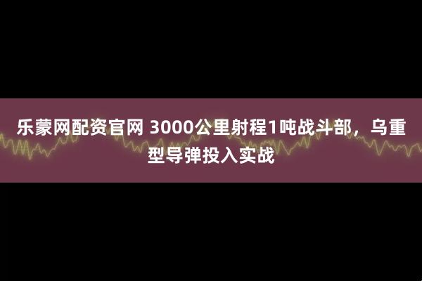 乐蒙网配资官网 3000公里射程1吨战斗部，乌重型导弹投入实战