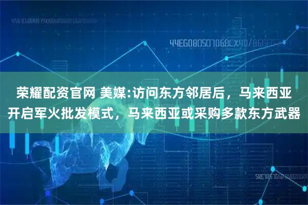 荣耀配资官网 美媒:访问东方邻居后，马来西亚开启军火批发模式，马来西亚或采购多款东方武器