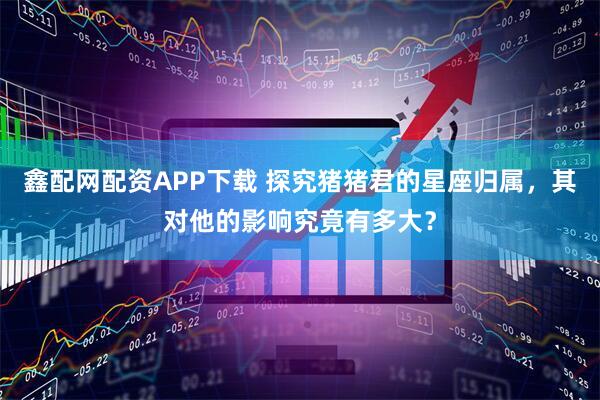 鑫配网配资APP下载 探究猪猪君的星座归属，其对他的影响究竟有多大？