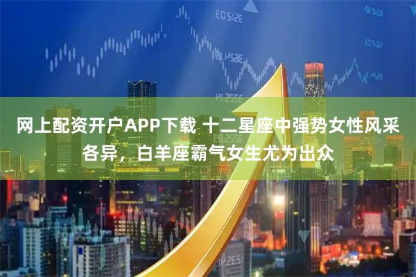 网上配资开户APP下载 十二星座中强势女性风采各异，白羊座霸气女生尤为出众