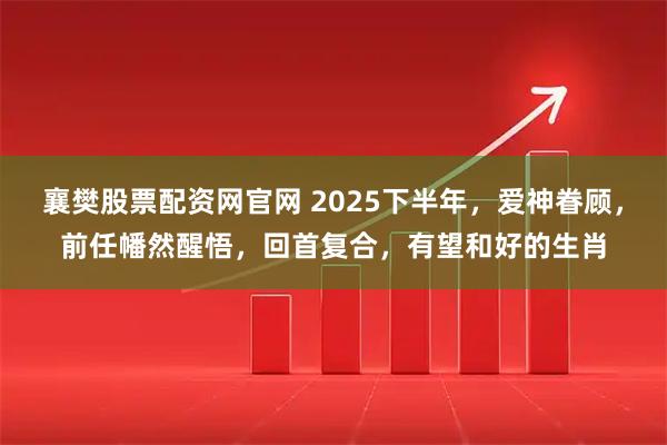 襄樊股票配资网官网 2025下半年，爱神眷顾，前任幡然醒悟，回首复合，有望和好的生肖