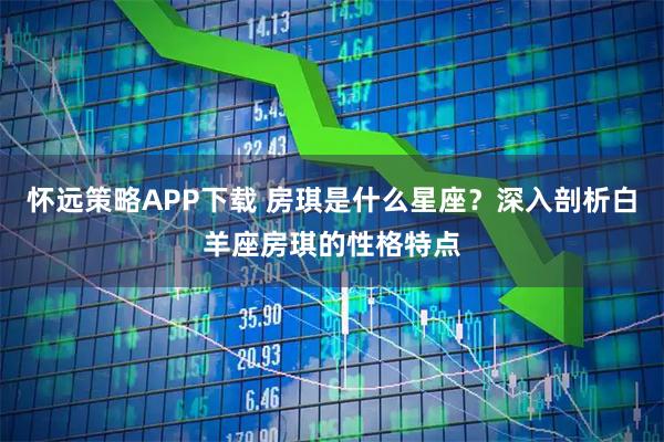 怀远策略APP下载 房琪是什么星座？深入剖析白羊座房琪的性格特点