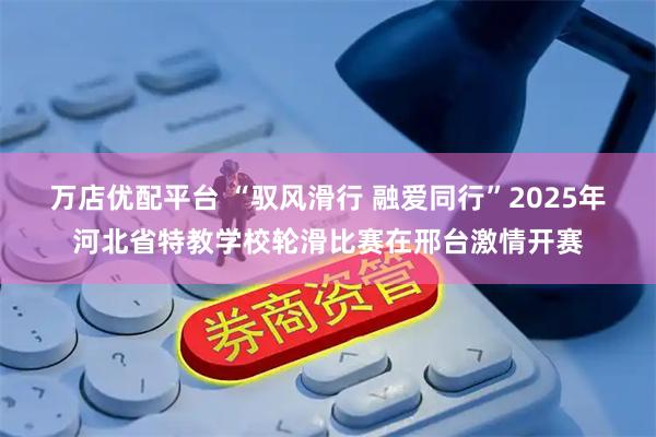 万店优配平台 “驭风滑行 融爱同行”2025年河北省特教学校轮滑比赛在邢台激情开赛
