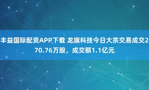 丰益国际配资APP下载 龙旗科技今日大宗交易成交270.76万股，成交额1.1亿元