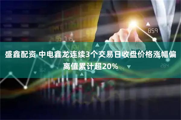 盛鑫配资 中电鑫龙连续3个交易日收盘价格涨幅偏离值累计超20%