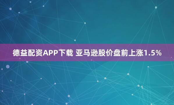 德益配资APP下载 亚马逊股价盘前上涨1.5%