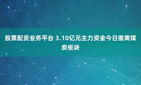 股票配资业务平台 3.10亿元主力资金今日撤离煤炭板块