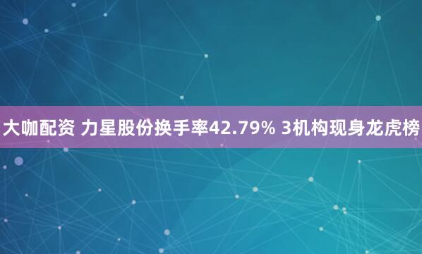 大咖配资 力星股份换手率42.79% 3机构现身龙虎榜