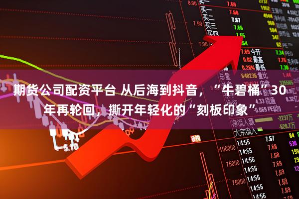 期货公司配资平台 从后海到抖音，“牛碧桶”30年再轮回，撕开年轻化的“刻板印象”