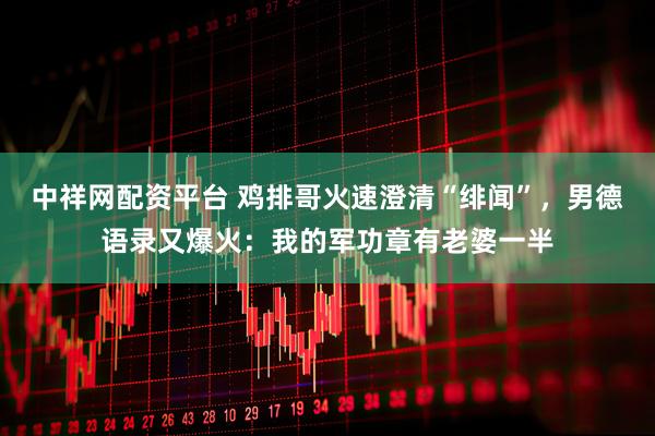 中祥网配资平台 鸡排哥火速澄清“绯闻”，男德语录又爆火：我的军功章有老婆一半