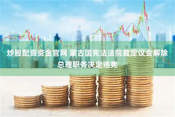 炒股配资资金官网 蒙古国宪法法院裁定议会解除总理职务决定违宪