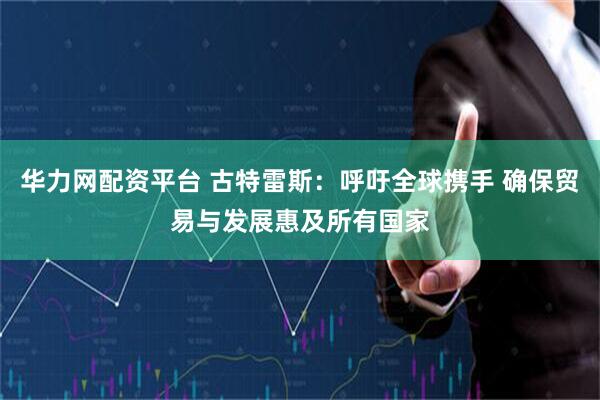 华力网配资平台 古特雷斯：呼吁全球携手 确保贸易与发展惠及所有国家