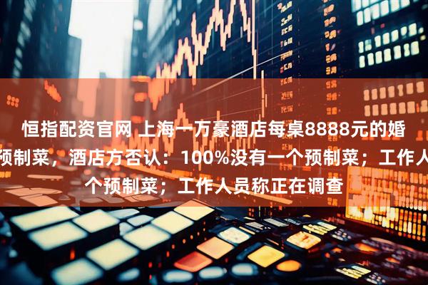 恒指配资官网 上海一万豪酒店每桌8888元的婚宴被吐槽使用预制菜，酒店方否认：100%没有一个预制菜；工作人员称正在调查