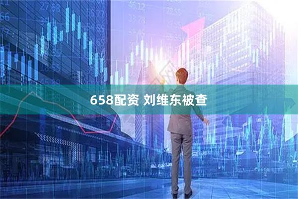 658配资 刘维东被查