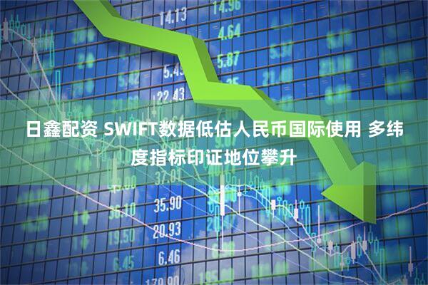 日鑫配资 SWIFT数据低估人民币国际使用 多纬度指标印证地位攀升