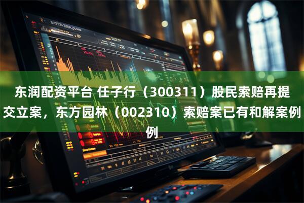 东润配资平台 任子行（300311）股民索赔再提交立案，东方园林（002310）索赔案已有和解案例
