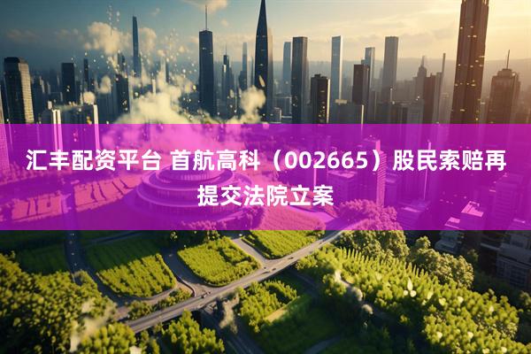 汇丰配资平台 首航高科（002665）股民索赔再提交法院立案