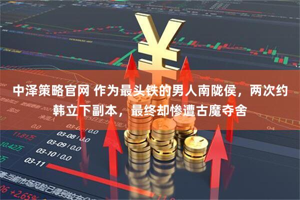 中泽策略官网 作为最头铁的男人南陇侯，两次约韩立下副本，最终却惨遭古魔夺舍