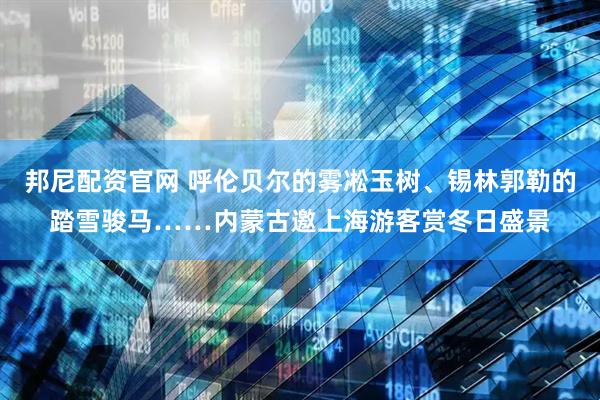 邦尼配资官网 呼伦贝尔的雾凇玉树、锡林郭勒的踏雪骏马……内蒙古邀上海游客赏冬日盛景