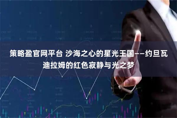 策略盈官网平台 沙海之心的星光王国——约旦瓦迪拉姆的红色寂静与光之梦