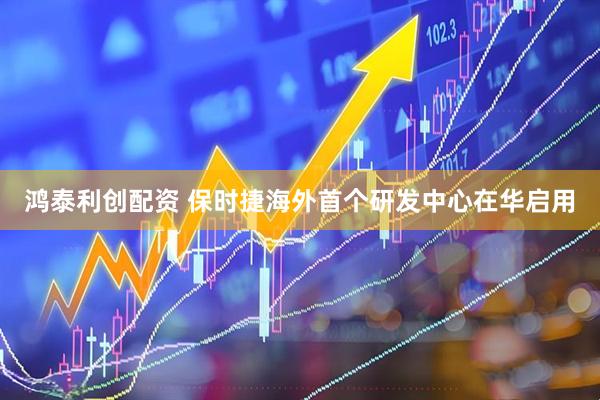 鸿泰利创配资 保时捷海外首个研发中心在华启用