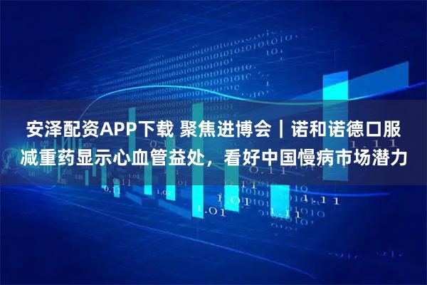 安泽配资APP下载 聚焦进博会｜诺和诺德口服减重药显示心血管益处，看好中国慢病市场潜力