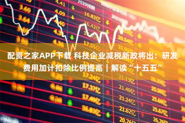 配资之家APP下载 科技企业减税新政将出：研发费用加计扣除比例提高｜解读“十五五”