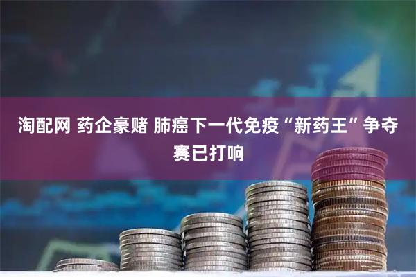 淘配网 药企豪赌 肺癌下一代免疫“新药王”争夺赛已打响