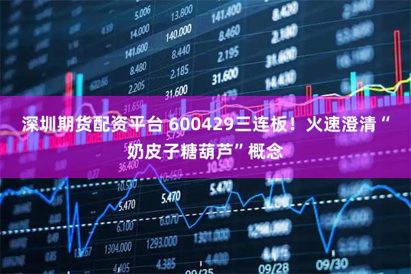 深圳期货配资平台 600429三连板！火速澄清“奶皮子糖葫芦”概念
