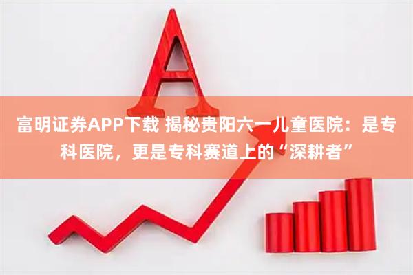 富明证券APP下载 揭秘贵阳六一儿童医院：是专科医院，更是专科赛道上的“深耕者”