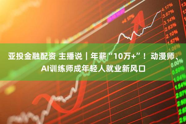 亚投金融配资 主播说｜年薪“10万+”！动漫师、AI训练师成年轻人就业新风口