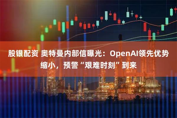 股银配资 奥特曼内部信曝光：OpenAI领先优势缩小，预警“艰难时刻”到来