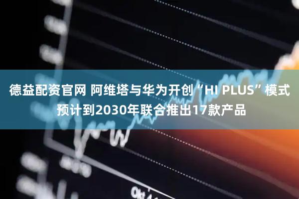 德益配资官网 阿维塔与华为开创“HI PLUS”模式 预计到2030年联合推出17款产品