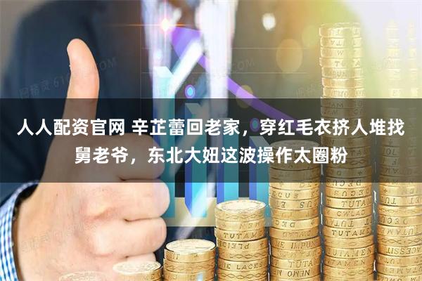 人人配资官网 辛芷蕾回老家，穿红毛衣挤人堆找舅老爷，东北大妞这波操作太圈粉