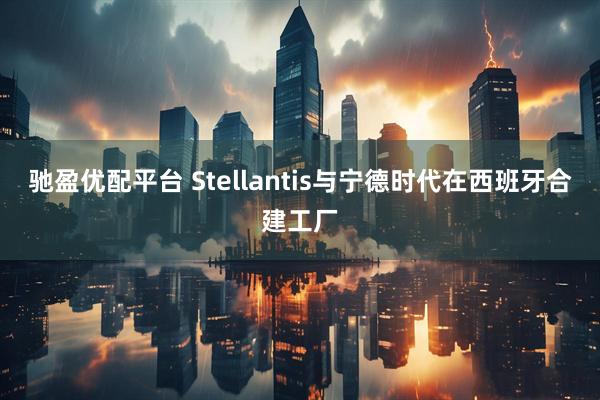 驰盈优配平台 Stellantis与宁德时代在西班牙合建工厂