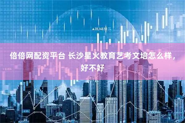 倍倍网配资平台 长沙星火教育艺考文培怎么样，好不好