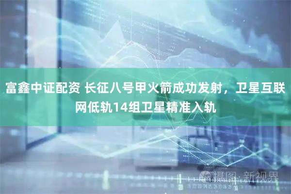 富鑫中证配资 长征八号甲火箭成功发射，卫星互联网低轨14组卫星精准入轨