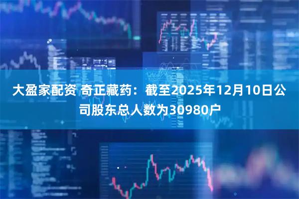 大盈家配资 奇正藏药：截至2025年12月10日公司股东总人数为30980户