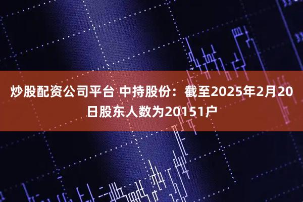 炒股配资公司平台 中持股份：截至2025年2月20日股东人数为20151户