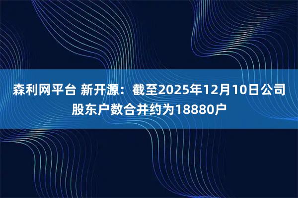 森利网平台 新开源：截至2025年12月10日公司股东户数合并约为18880户