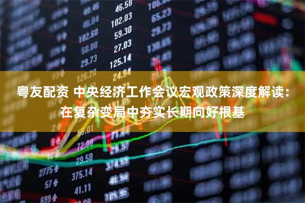 粤友配资 中央经济工作会议宏观政策深度解读：在复杂变局中夯实长期向好根基