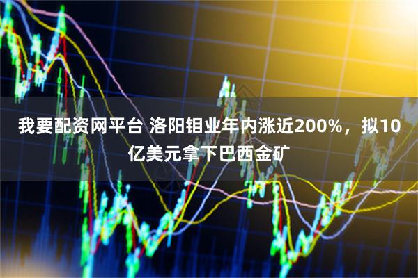 我要配资网平台 洛阳钼业年内涨近200%，拟10亿美元拿下巴西金矿