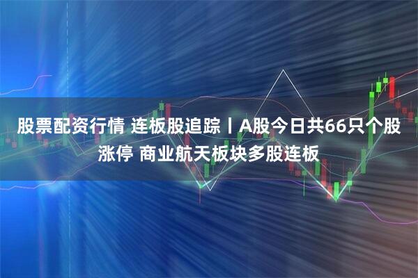 股票配资行情 连板股追踪丨A股今日共66只个股涨停 商业航天板块多股连板