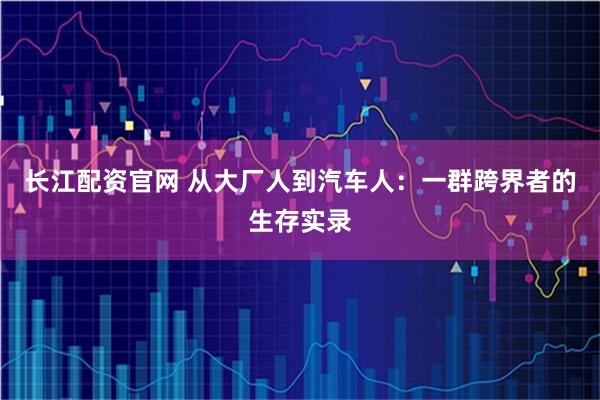 长江配资官网 从大厂人到汽车人：一群跨界者的生存实录