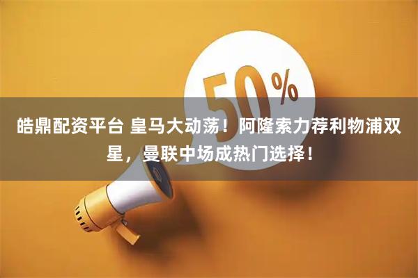 皓鼎配资平台 皇马大动荡！阿隆索力荐利物浦双星，曼联中场成热门选择！