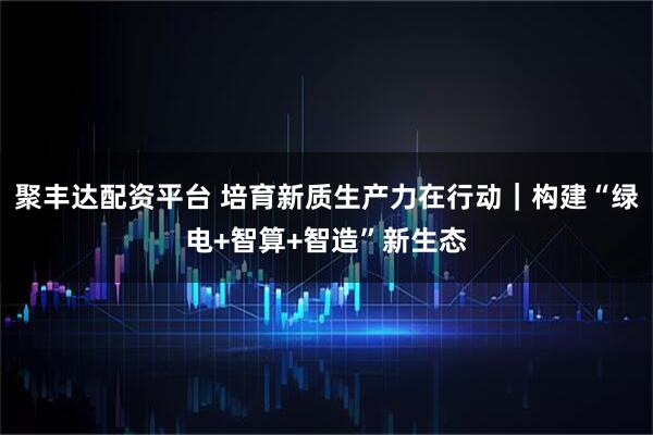 聚丰达配资平台 培育新质生产力在行动｜构建“绿电+智算+智造”新生态