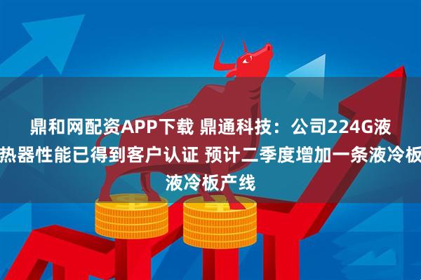鼎和网配资APP下载 鼎通科技：公司224G液冷散热器性能已得到客户认证 预计二季度增加一条液冷板产线