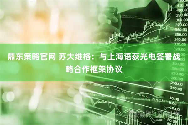 鼎东策略官网 苏大维格：与上海语荻光电签署战略合作框架协议