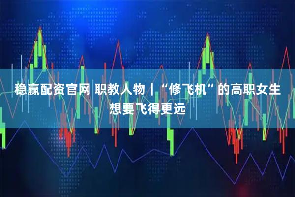 稳赢配资官网 职教人物｜“修飞机”的高职女生想要飞得更远