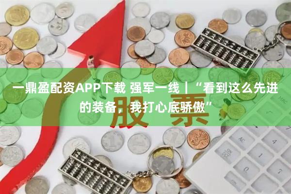 一鼎盈配资APP下载 强军一线｜“看到这么先进的装备，我打心底骄傲”
